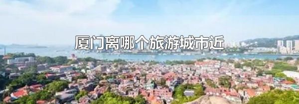 厦门离哪个旅游城市近