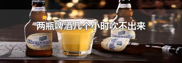 两瓶啤酒几个小时吹不出来