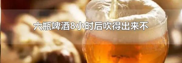 六瓶啤酒8小时后吹得出来不