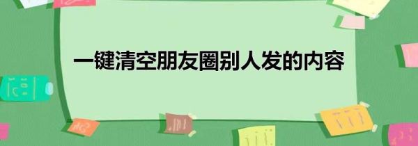 一键清空朋友圈别人发的内容